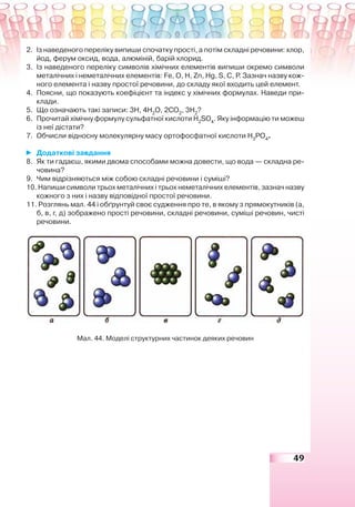 49
2. Із наведеного переліку випиши спочатку прості, а потім складні речовини: хлор,
йод, ферум оксид, вода, алюміній, барій хлорид.
3. Із наведеного переліку символів хімічних елементів випиши окремо символи
металічних і неметалічних елементів: Fe, О, Н, Zn, Нg, S, С, Р. Зазнач назву кож-
ного елемента і назву простої речовини, до складу якої входить цей елемент.
4. Поясни, що показують коефіцієнт та індекс у хімічних формулах. Наведи при-
клади.
5. Що означають такі записи: 3Н, 4Н2
О, 2СО2
, 3Н2
?
6. Прочитай хімічну формулу сульфатної кислоти Н2
SО4
. Яку інформацію ти можеш
із неї дістати?
7. Обчисли відносну молекулярну масу ортофосфатної кислоти Н3
PО4
.
Додаткові завдання
8. Як ти гадаєш, якими двома способами можна довести, що вода — складна ре-
човина?
9. Чим відрізняються між собою складні речовини і суміші?
10. Напиши символи трьох металічних і трьох неметалічних елементів, зазнач назву
кожного з них і назву відповідної простої речовини.
11. Розглянь мал. 44 і обґрунтуй своє судження про те, в якому з прямокутників (а,
б, в, г, д) зображено прості речовини, складні речовини, суміші речовин, чисті
речовини.
Мал. 44. Моделі структурних частинок деяких речовин
 