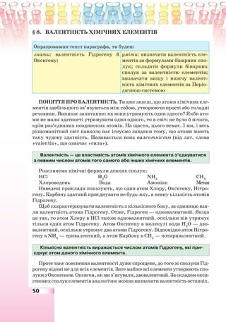 50
§ 8. ВАЛЕНТНІСТЬ ХІМІЧНИХ ЕЛЕМЕНТІВ
Опрацювавши текст параграфа, ти будеш
знати: валентність Гідрогену й
Оксигену;
уміти: визначати валентність еле-
ментів за формулами бінарних спо-
лук; складати формули бінарних
сполук за валентністю елементів;
визначати вищу і нижчу валент-
ність хімічних елементів за Періо-
дичною системою
ПОНЯТТЯ ПРО ВАЛЕНТНІСТЬ. Ти вже знаєш, що атоми хімічних еле-
ментів здебільшого зв’язуються між собою, утворюючи прості або складні
речовини. Виникає запитання: як вони утримують один одного? Якби ато-
ми не мали здатності утримувати один одного, то в світі не було б нічого,
крім роз’єднаних поодиноких атомів. На щастя, цього немає. І ми, і весь
різноманітний світ навколо нас існуємо завдяки тому, що атоми мають
таку чудову здатність. Називається вона валентністю (від лат. слова
«valentia», що означає «сила»).
Валентність — це властивість атомів хімічного елемента з’єднуватися
з певним числом атомів того самого або інших хімічних елементів.
Розглянемо хімічні формули деяких сполук:
НCl Н2
О NН3
СН4
Хлороводень Вода Амоніак Метан
Наведені приклади показують, що один атом Хлору, Оксигену, Нітро-
гену, Карбону здатний приєднувати не будь-яку, а певну кількість атомів
Гідрогену.
Щоб схарактеризувати валентність з кількісного боку, за одиницю взя-
ли валентність атома Гідрогену. Отже, Гідроген — одновалентний. Якщо
це так, то атом Хлору в НCl також одновалентний, оскільки він утримує
тільки один атом Гідрогену. Атом Оксигену в молекулі води Н2
О — дво-
валентний, оскільки утримує два атоми Гідрогену. Відповідно атом Нітро-
гену в NН3
— тривалентний, а атом Карбону в СН4
— чотиривалентний.
Кількісно валентність виражається числом атомів Гідрогену, які при-
єднує атом даного хімічного елемента.
Проте таке пояснення валентності дуже спрощене, до того ж сполуки Гід-
рогену відомі не для всіх елементів. Зате майже всі елементи утворюють спо-
лукизОксигеном.Оксиген,якмиз’ясували,двовалентний.Заскладомокси-
геновихсполукелементіваналогічноможнавизначитивалентністьостанніх.
 