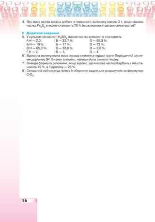 56
4. Яку масу заліза можна добути з червоного залізняку масою 2 т, якщо масова
частка Fe2
O3
в ньому становить 70 % (можливими втратами знехтувати)?
Додаткові завдання
5. У сульфатній кислоті H2
SO4
масові частки елементів становлять
А Н — 2,0; S — 32,7 %; О — 65,3 %;
Б Н — 10 %; S — 17 %; О — 73 %;
В Н — 65,3 %; S — 32,6 %; О — 2,0 %;
Г Н — 2; S — 1; О — 4.
6*
. Відносна молекулярна маса оксиду елемента першої групи Періодичної систе-
ми дорівнює 94. Визнач елемент, напиши його символ і назву.
7*
. Виведи формулу речовини, якщо відомо, що масова частка Карбону в ній ста-
новить 75 %, а Гідрогену — 25 %.
8*
. Склади на свій розсуд пряму й обернену задачі для розрахунків за формулою
CrO3
.
 