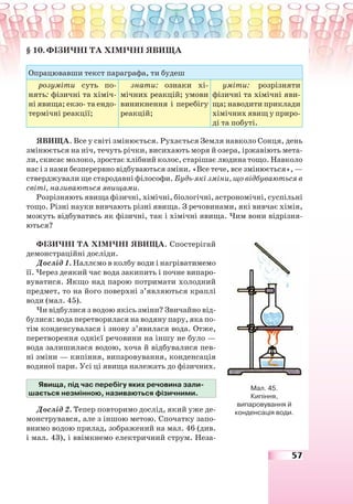 57
§ 10. ФІЗИЧНІ ТА ХІМІЧНІ ЯВИЩА
Опрацювавши текст параграфа, ти будеш
розуміти суть по-
нять: фізичні та хіміч-
ні явища; екзо- та ендо-
термічні реакції;
знати: ознаки хі-
мічних реакцій; умови
виникнення і перебігу
реакцій;
уміти: розрізняти
фізичні та хімічні яви-
ща; наводити приклади
хімічних явищ у приро-
ді та побуті.
ЯВИЩА. Все у світі змінюється. Рухається Земля навколо Сонця, день
змінюється на ніч, течуть річки, висихають моря й озера, іржавіють мета-
ли, скисає молоко, зростає хлібний колос, старішає людина тощо. Навколо
нас і з нами безперервно відбуваються зміни. «Все тече, все змінюється», —
стверджували ще стародавні філософи. Будь-які зміни, що відбуваються в
світі, називаються явищами.
Розрізняють явища фізичні, хімічні, біологічні, астрономічні, суспільні
тощо. Різні науки вивчають різні явища. З речовинами, які вивчає хімія,
можуть відбуватись як фізичні, так і хімічні явища. Чим вони відрізня-
ються?
ФІЗИЧНІ ТА ХІМІЧНІ ЯВИЩА. Спостерігай
демонстраційні досліди.
Дослід 1. Наллємо в колбу води і нагріватимемо
її. Через деякий час вода закипить і почне випаро-
вуватися. Якщо над парою потримати холодний
предмет, то на його поверхні з’являються краплі
води (мал. 45).
Чи відбулися з водою якісь зміни? Звичайно від-
булися: вода перетворилася на водяну пару, яка по-
тім конденсувалася і знову з’явилася вода. Отже,
перетворення однієї речовини на іншу не було —
вода залишилася водою, хоча й відбувалися пев-
ні зміни — кипіння, випаровування, конденсація
водяної пари. Усі ці явища належать до фізичних.
Явища, під час перебігу яких речовина зали-
шається незмінною, називаються фізичними.
Дослід 2. Тепер повторимо дослід, який уже де-
монструвався, але з іншою метою. Спочатку запо-
внимо водою прилад, зображений на мал. 46 (див.
і мал. 43), і ввімкнемо електричний струм. Неза-
Мал. 45.
Кипіння,
випаровування й
конденсація води.
 