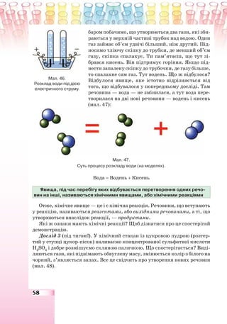 58
баром побачимо, що утворюються два гази, які зби-
раються у верхній частині трубок над водою. Один
газ займає об’єм удвічі більший, ніж другий. Під-
носимо тліючу скіпку до трубки, де менший об’єм
газу, скіпка спалахує. Ти пам’ятаєш, що тут зі-
брався кисень. Він підтримує горіння. Якщо під-
нести запалену скіпку до трубочки, де газу більше,
то спалахне сам газ. Тут водень. Що ж відбулося?
Відбулося явище, яке істотно відрізняється від
того, що відбувалося у попередньому досліді. Там
речовина — вода — не змінилася, а тут вода пере-
творилася на дві нові речовини — водень і кисень
(мал. 47):
Мал. 47.
Суть процесу розкладу води (на моделях).
Вода = Водень + Кисень
Явища, під час перебігу яких відбувається перетворення одних речо-
вин на інші, називаються хімічними явищами, або хімічними реакціями
Отже, хімічне явище — це і є хімічна реакція. Речовини, що вступають
у реакцію, називаються реагентами, або вихідними речовинами, а ті, що
утворюються внаслідок реакції, — продуктами.
Які ж ознаки мають хімічні реакції? Щоб дізнатися про це спостерігай
демонстрацію.
Дослід 3 (під тягою!). У хімічний стакан із цукровою пудрою (розтер-
тий у ступці цукор-пісок) наливаємо концентрованої сульфатної кислоти
H2
SO4
і добре розмішуємо скляною паличкою. Що спостерігається? Виді-
ляються гази, які піднімають обвуглену масу, змінюється колір з білого на
чорний, з’являється запах. Все це свідчить про утворення нових речовин
(мал. 48).
Мал. 46.
Розклад води під дією
електричного струму.
 