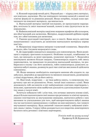 6
4. Кожний параграф читай двічі. Перший раз — підряд увесь матеріал,
але повільно, вдумливо. Під час повторного читання записуй у зошиті всі
хімічні формули та рівняння реакцій. Якщо потрібно, склади план про-
читаного чи конспект матеріалу, що вивчається.
5. Навчальний матеріал вивчай послідовно, не пропускаючи парагра-
фів, оскільки їх зміст взаємозв’язаний, кожен із них ґрунтується на по-
передньому.
6. Найважливіший матеріал виділено жирним шрифтом або кольором,
він обов’язковий для засвоєння. Матеріал, надрукований дрібним шриф-
том, не є обов’язковим для засвоєння.
7. Уважно розглядай ілюстрації, що є в тексті. Вони несуть змістове
навантаження і залучають до засвоєння навчального матеріалу зорову
пам’ять.
8. Наприкінці підручника вміщено тлумачний словничок. Звертайся
до нього, аби з’ясувати незрозумілі слова.
9. До параграфів наводяться завдання для самоконтролю. Вони розмі-
щені в порядку зростання складності. Особливо складні, комбіновані чи
такі, що виходять за межі програми, позначені зірочкою *. Намагайся
виконувати якомога більше завдань. Самоконтроль надасть тобі змогу
переконатися, чи правильно ти розумієш навчальний матеріал, чи роз-
бираєшся в ньому і як його засвоюєш, тобто самоконтроль дозволить за-
кріпити набуті знання, розвинути далі твоє хімічне мислення й здійснити
самооцінку.
10. Якщо виникає необхідність повторити вивчене або згадати те, що
забулося, звертайся до предметного та іменного покажчиків, розміщених
у кінці підручника, або до його змісту.
11. Пам’ятай, підручник — це твоя робоча книга, і в невеликому під-
ручнику про все не розповісти. Отже, читай інші книжки з хімії. Вони
допоможуть тобі заглянути в світ найцікавіших хімічних перетворень і,
можливо, присвятити свою майбутню діяльність удосконаленню й розви-
тку знань у галузі хімії.
Хочеться побажати тобі і усім тим, хто починає вивчати основи хімії,
дедалі більше накопичувати свої знання про речовини та хімічні процеси,
уважно спостерігати за виучуваними явищами, навчатися робити з них
висновки та узагальнення для того, щоб використовувати набуті знання
під час наступного проникнення у глибину як вже вивченого, так і нового
виучуваного матеріалу. Будь завзятий і наполегливий у набуванні хіміч-
них знань і вмінь. І перед тобою розкриється уся широчінь невичерпного
багатого світу речовин і хімічних перетворень.
Успіхів тобі на цьому шляху!
Професор Н.М.Буринська
 