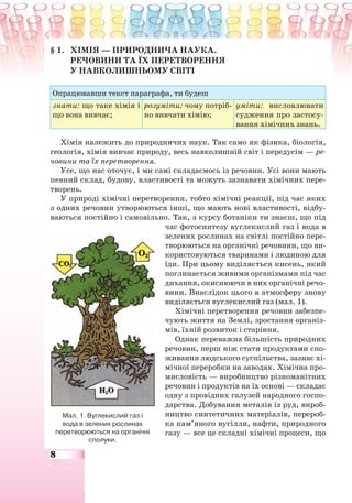 8
§ 1. ХІМІЯ — ПРИРОДНИЧА НАУКА.
РЕЧОВИНИ ТА ЇХ ПЕРЕТВОРЕННЯ
У НАВКОЛИШНЬОМУ СВІТІ
Опрацювавши текст параграфа, ти будеш
знати: що таке хімія і
що вона вивчає;
розуміти: чому потріб-
но вивчати хімію;
уміти: висловлювати
судження про застосу-
вання хімічних знань.
Хімія належить до природничих наук. Так само як фізика, біологія,
геологія, хімія вивчає природу, весь навколишній світ і передусім — ре-
човини та їх перетворення.
Усе, що нас оточує, і ми самі складаємось із речовин. Усі вони мають
певний склад, будову, властивості та можуть зазнавати хімічних пере-
творень.
У природі хімічні перетворення, тобто хімічні реакції, під час яких
з одних речовин утворюються інші, що мають нові властивості, відбу-
ваються постійно і самовільно. Так, з курсу ботаніки ти знаєш, що під
час фотосинтезу вуглекислий газ і вода в
зелених рослинах на світлі постійно пере-
творюються на органічні речовини, що ви-
користовуються тваринами і людиною для
їди. При цьому виділяється кисень, який
поглинається живими організмами під час
дихання, окиснюючи в них органічні речо-
вини. Внаслідок цього в атмосферу знову
виділяється вуглекислий газ (мал. 1).
Хімічні перетворення речовин забезпе-
чують життя на Землі, зростання організ-
мів, їхній розвиток і старіння.
Однак переважна більшість природних
речовин, перш ніж стати продуктами спо-
живання людського суспільства, зазнає хі-
мічної переробки на заводах. Хімічна про-
мисловість — виробництво різноманітних
речовин і продуктів на їх основі — складає
одну з провідних галузей народного госпо-
дарства. Добування металів із руд, вироб-
ництво синтетичних матеріалів, перероб-
ка кам’яного вугілля, нафти, природного
газу — все це складні хімічні процеси, що
Мал. 1. Вуглекислий газ і
вода в зелених рослинах
перетворюються на органічні
сполуки.
 
