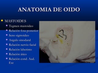 ANATOMIA DE OIDOANATOMIA DE OIDO
 MASTOIDESMASTOIDES
 Tegmen mastoideoTegmen mastoideo
 Relación fosa posteriorRelación fosa posterior
 Seno sigmoideoSeno sigmoideo
 Angulo sinoduralAngulo sinodural
 Relación nervio facialRelación nervio facial
 Relación laberintoRelación laberinto
 Relación áticoRelación ático
 Relación cond. Aud.Relación cond. Aud.
ExtExt
 