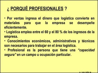 ¿ PORQUÉ PROFESIONALES ?
• Por ventas ingresa el dinero que logística convierte en
materiales para que la empresa se desempeñe
eficientemente.
• Logística emplea entre el 60 y el 80 % de los ingresos de la
empresa.
• Conocimientos económicos, administrativos y técnicos
son necesarios para trabajar en el área logística.
• Profesional es la persona que tiene una “capacidad
segura” en un campo u ocupación particular.
 