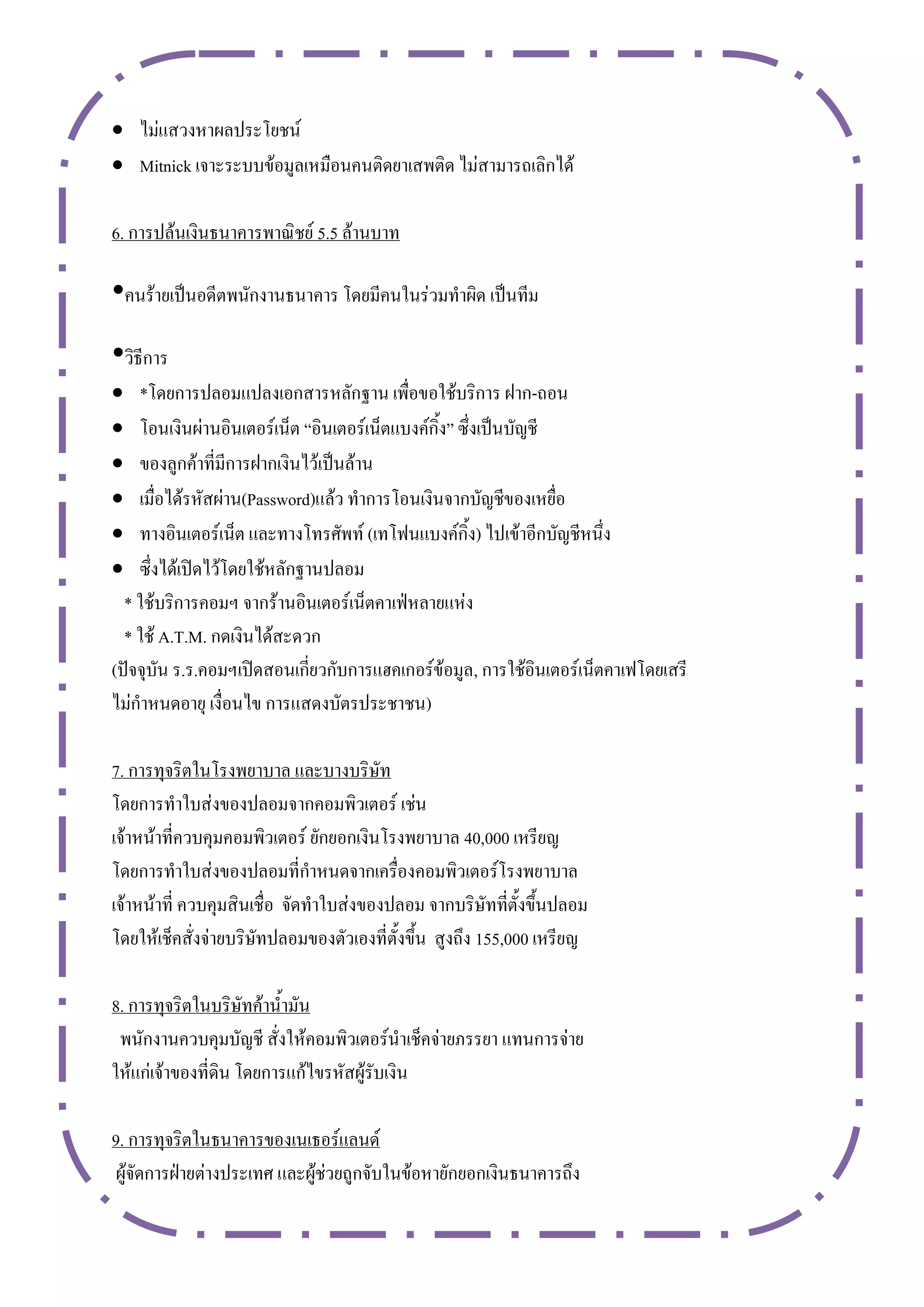  ไม่แสวงหาผลประโยชน์
 Mitnick เจาะระบบข้อมูลเหมือนคนติดยาเสพติด ไม่สามารถเลิกได้

6. การปล้นเงินธนาคารพาณิชย์ 5.5 ล้านบาท

•คนร้ายเป็นอดีตพนักงานธนาคาร โดยมีคนในร่วมทาผิด เป็นทีม
•วิธีการ
   *โดยการปลอมแปลงเอกสารหลักฐาน เพื่อขอใช้บริการ ฝาก-ถอน
   โอนเงินผ่านอินเตอร์เน็ต “อินเตอร์เน็ตแบงค์กิ้ง” ซึ่งเป็นบัญชี
   ของลูกค้าที่มีการฝากเงินไว้เป็นล้าน
   เมื่อได้รหัสผ่าน(Password)แล้ว ทาการโอนเงินจากบัญชีของเหยื่อ
   ทางอินเตอร์เน็ต และทางโทรศัพท์ (เทโฟนแบงค์กิ้ง) ไปเข้าอีกบัญชีหนึ่ง
   ซึ่งได้เปิดไว้โดยใช้หลักฐานปลอม
  * ใช้บริการคอมฯ จากร้านอินเตอร์เน็ตคาเฟ่หลายแห่ง
  * ใช้ A.T.M. กดเงินได้สะดวก
(ปัจจุบัน ร.ร.คอมฯเปิดสอนเกี่ยวกับการแฮคเกอร์ข้อมูล, การใช้อินเตอร์เน็ตคาเฟโดยเสรี
ไม่กาหนดอายุ เงื่อนไข การแสดงบัตรประชาชน)

7. การทุจริตในโรงพยาบาล และบางบริษัท
โดยการทาใบส่งของปลอมจากคอมพิวเตอร์ เช่น
เจ้าหน้าที่ควบคุมคอมพิวเตอร์ ยักยอกเงินโรงพยาบาล 40,000 เหรียญ
โดยการทาใบส่งของปลอมที่กาหนดจากเครื่องคอมพิวเตอร์โรงพยาบาล
เจ้าหน้าที่ ควบคุมสินเชื่อ จัดทาใบส่งของปลอม จากบริษัทที่ตั้งขึ้นปลอม
โดยให้เช็คสั่งจ่ายบริษัทปลอมของตัวเองที่ตั้งขึ้น สูงถึง 155,000 เหรียญ

8. การทุจริตในบริษัทค้าน้ามัน
 พนักงานควบคุมบัญชี สั่งให้คอมพิวเตอร์นาเช็คจ่ายภรรยา แทนการจ่าย
ให้แก่เจ้าของที่ดิน โดยการแก้ไขรหัสผู้รับเงิน

9. การทุจริตในธนาคารของเนเธอร์แลนด์
 ผู้จัดการฝ่ายต่างประเทศ และผู้ช่วยถูกจับในข้อหายักยอกเงินธนาคารถึง
 