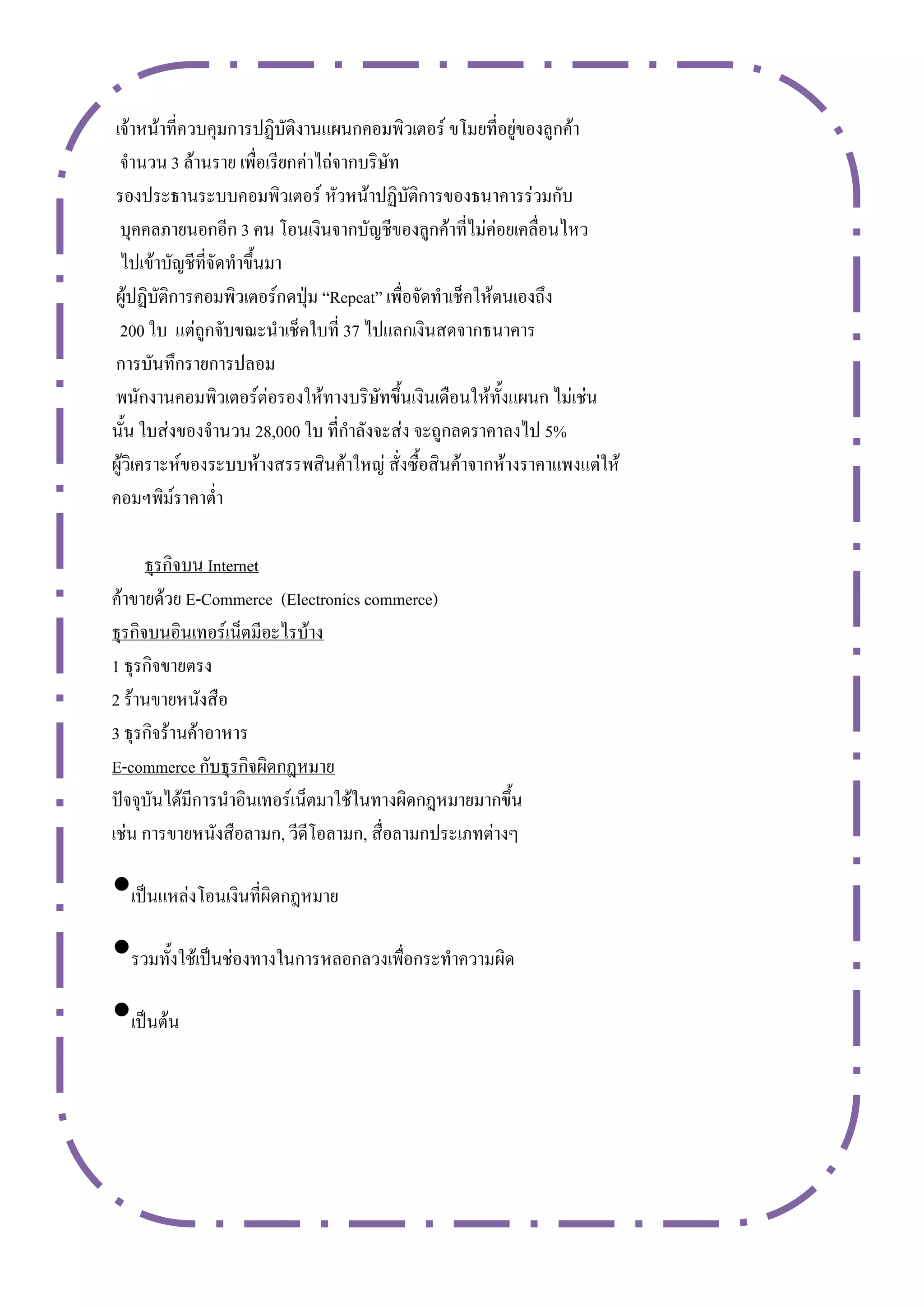 เจ้าหน้าที่ควบคุมการปฏิบัติงานแผนกคอมพิวเตอร์ ขโมยที่อยู่ของลูกค้า
 จานวน 3 ล้านราย เพื่อเรียกค่าไถ่จากบริษัท
รองประธานระบบคอมพิวเตอร์ หัวหน้าปฏิบัติการของธนาคารร่วมกับ
 บุคคลภายนอกอีก 3 คน โอนเงินจากบัญชีของลูกค้าที่ไม่ค่อยเคลื่อนไหว
 ไปเข้าบัญชีที่จัดทาขึ้นมา
ผู้ปฏิบัติการคอมพิวเตอร์กดปุ่ม “Repeat” เพื่อจัดทาเช็คให้ตนเองถึง
 200 ใบ แต่ถูกจับขณะนาเช็คใบที่ 37 ไปแลกเงินสดจากธนาคาร
การบันทึกรายการปลอม
พนักงานคอมพิวเตอร์ต่อรองให้ทางบริษัทขึ้นเงินเดือนให้ทั้งแผนก ไม่เช่น
นั้น ใบส่งของจานวน 28,000 ใบ ที่กาลังจะส่ง จะถูกลดราคาลงไป 5%
ผู้วิเคราะห์ของระบบห้างสรรพสินค้าใหญ่ สั่งซื้อสินค้าจากห้างราคาแพงแต่ให้
คอมฯพิม์ราคาต่า

      ธุรกิจบน Internet
ค้าขายด้วย E-Commerce (Electronics commerce)
ธุรกิจบนอินเทอร์เน็ตมีอะไรบ้าง
1 ธุรกิจขายตรง
2 ร้านขายหนังสือ
3 ธุรกิจร้านค้าอาหาร
E-commerce กับธุรกิจผิดกฎหมาย
ปัจจุบันได้มีการนาอินเทอร์เน็ตมาใช้ในทางผิดกฎหมายมากขึ้น
เช่น การขายหนังสือลามก, วีดีโอลามก, สื่อลามกประเภทต่างๆ

•เป็นแหล่งโอนเงินที่ผิดกฎหมาย
•รวมทั้งใช้เป็นช่องทางในการหลอกลวงเพื่อกระทาความผิด
•เป็นต้น
 