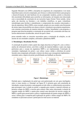 Segundo Morandi et.al (2006) a disciplina de arquitetura de computadores é de muita
importância para a área de computação, pois fornece o conhecimento básico para pesquisa
e desenvolvimento de todo hardware de um computador moderno, porém os discentes
têm encontrado dificuldades para assimilar as informações, tal situação esta relacionada
com a necessidade de construção de um raciocínio logico formal. Neste sentido, várias
ações são descritas na literatura e em trabalhos científicos, as quais vislumbram
metodologias para facilitar o entendimento e compreensão dos assuntos relacionados a
área de arquitetura. Brito (2009), como exemplo, propôs em seus estudos uma ferramenta
de ensino capaz de possibilitar aos alunos criarem e simularem suas próprias arquiteturas,
com sistemas concorrentes de maneira interativa e lúdica. Semelhante a esta proposta, a
pesquisa aqui descrita propõem a construção de um portal web, construído com base em
teorias educacionais reconhecidas, através da qual o aluno
possa entender todos os conceitos necessários para a construção de soluções, ou até
mesmo de um simulador completo, utilizando a plataforma MIPS.
3. Metodologia e Resultados Prévios
A construção do portal se dará a partir das etapas descritas na Figura 01, com a coleta e
analise de referencial teórico, será feito a edição do material didático e após esta etapa
partiremos para o escopo da arquitetura MIPS a ser implementada; Construção do
simulador; implantação do portal; e por ultimo vamos validar a eficiência do portal
fazendo uma comparação utilizando o número de alunos que conseguiram implementar o
simulador antes e depois do portal, possibilitando um feedback ao discente.
Figura 1. Metodologia
Partindo para a implantação do portal que será particionado em seis guia interligados
entre si como mostra a o Sitemap1 na Figura 02 A primeira guia será constituida da
introdução, escopo do projeto e uma pequena revisão sobre os conhecimentos necessários
para prosseguir com o estudo no portal; a segunda guia conterá o material referente ao
primeiro estagio do MIPS; a terceira guia conterá vídeo aulas relacionada à solução do
segundo estagio do MIPS; a quarta guia conterá uma descrição do terceiro estagio do
MIPS; a quinta guia mostra passo a passo a implementação do quarto estagio do MIPS; a
sexta e ultima guia é composta pela explicação do quinto e ultimo estagio do MIPS. Os
estudantes só precisam acessar o portal para ter total acesso ao material.
Busca de
referencial
teórico
Edição do
material
didático
Escopo da
arquitetura a
ser simulada
Construção do
simulador
Implementação
do portal
Análise e
validação do
portal
Computer on the Beach 2015 - Resumo Estendido 485
 