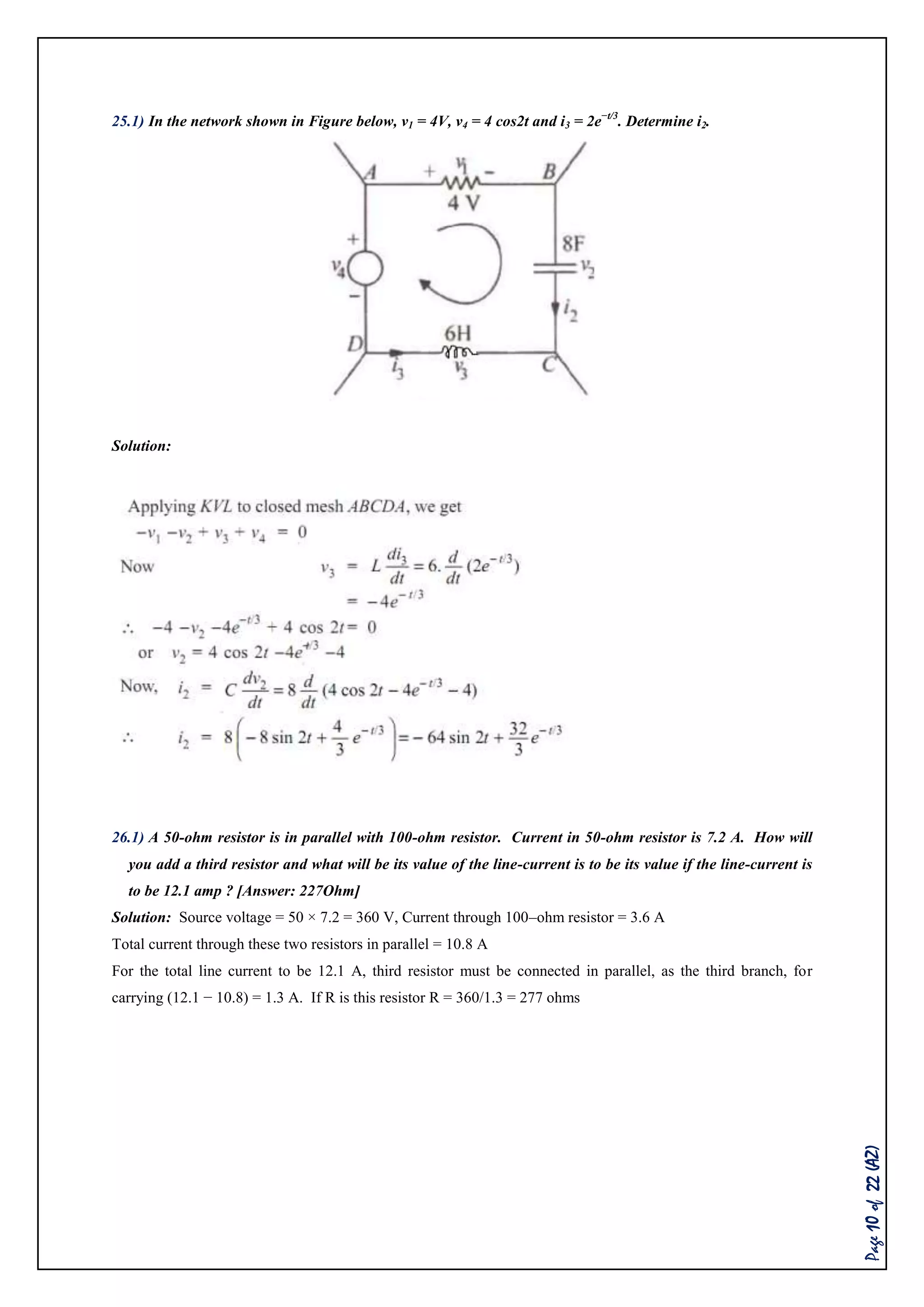 Page10of22(AZ)
25.1) In the network shown in Figure below, v1 = 4V, v4 = 4 cos2t and i3 = 2e−t/3
. Determine i2.
Solution:
26.1) A 50-ohm resistor is in parallel with 100-ohm resistor. Current in 50-ohm resistor is 7.2 A. How will
you add a third resistor and what will be its value of the line-current is to be its value if the line-current is
to be 12.1 amp ? [Answer: 227Ohm]
Solution: Source voltage = 50 × 7.2 = 360 V, Current through 100–ohm resistor = 3.6 A
Total current through these two resistors in parallel = 10.8 A
For the total line current to be 12.1 A, third resistor must be connected in parallel, as the third branch, for
carrying (12.1 − 10.8) = 1.3 A. If R is this resistor R = 360/1.3 = 277 ohms
 