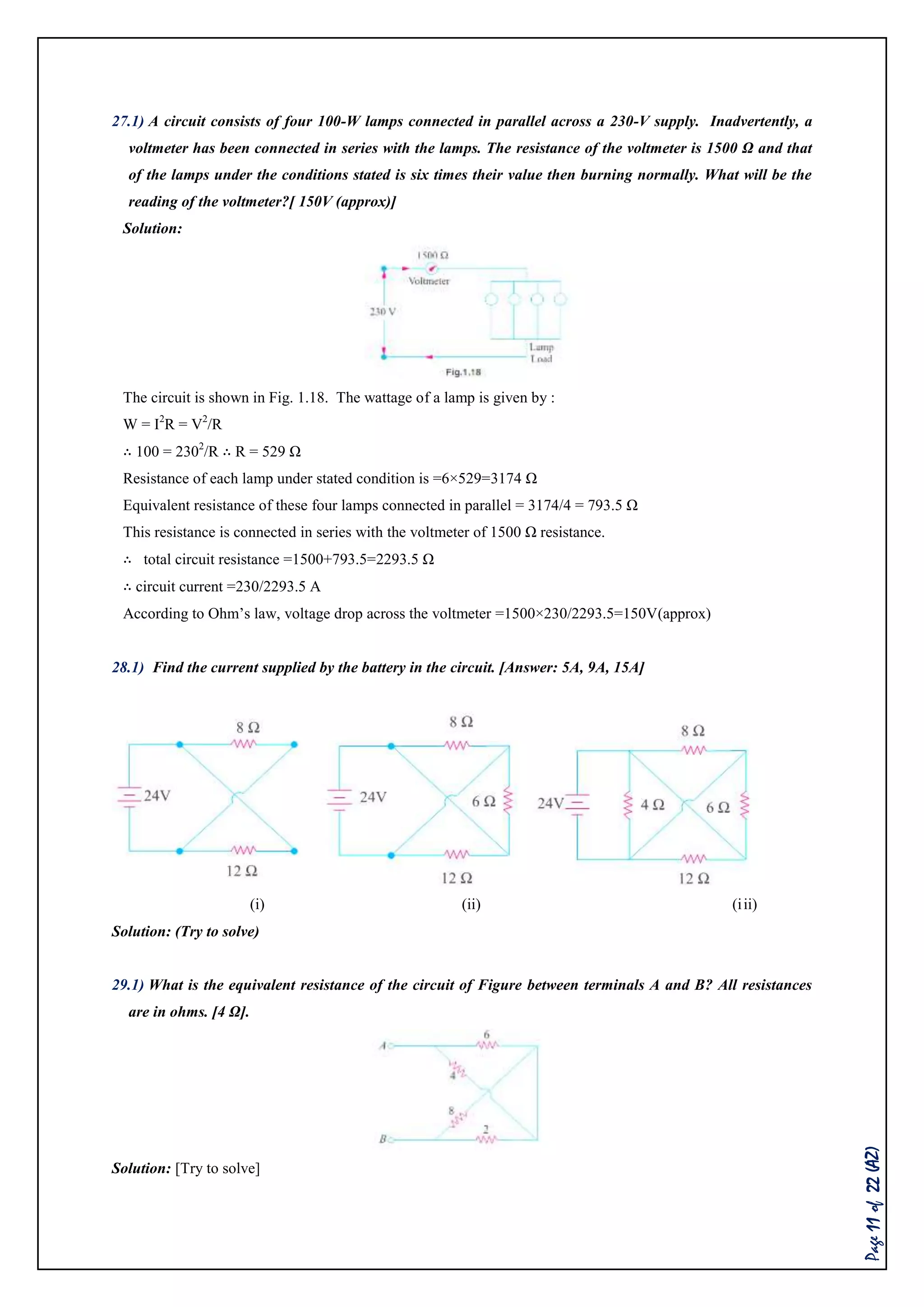 Page11of22(AZ)
27.1) A circuit consists of four 100-W lamps connected in parallel across a 230-V supply. Inadvertently, a
voltmeter has been connected in series with the lamps. The resistance of the voltmeter is 1500 Ω and that
of the lamps under the conditions stated is six times their value then burning normally. What will be the
reading of the voltmeter?[ 150V (approx)]
Solution:
The circuit is shown in Fig. 1.18. The wattage of a lamp is given by :
W = I2
R = V2
/R
∴ 100 = 2302
/R ∴ R = 529 Ω
Resistance of each lamp under stated condition is =6×529=3174 Ω
Equivalent resistance of these four lamps connected in parallel = 3174/4 = 793.5 Ω
This resistance is connected in series with the voltmeter of 1500 Ω resistance.
∴ total circuit resistance =1500+793.5=2293.5 Ω
∴ circuit current =230/2293.5 A
According to Ohm’s law, voltage drop across the voltmeter =1500×230/2293.5=150V(approx)
28.1) Find the current supplied by the battery in the circuit. [Answer: 5A, 9A, 15A]
(i) (ii) (iii)
Solution: (Try to solve)
29.1) What is the equivalent resistance of the circuit of Figure between terminals A and B? All resistances
are in ohms. [4 Ω].
Solution: [Try to solve]
 