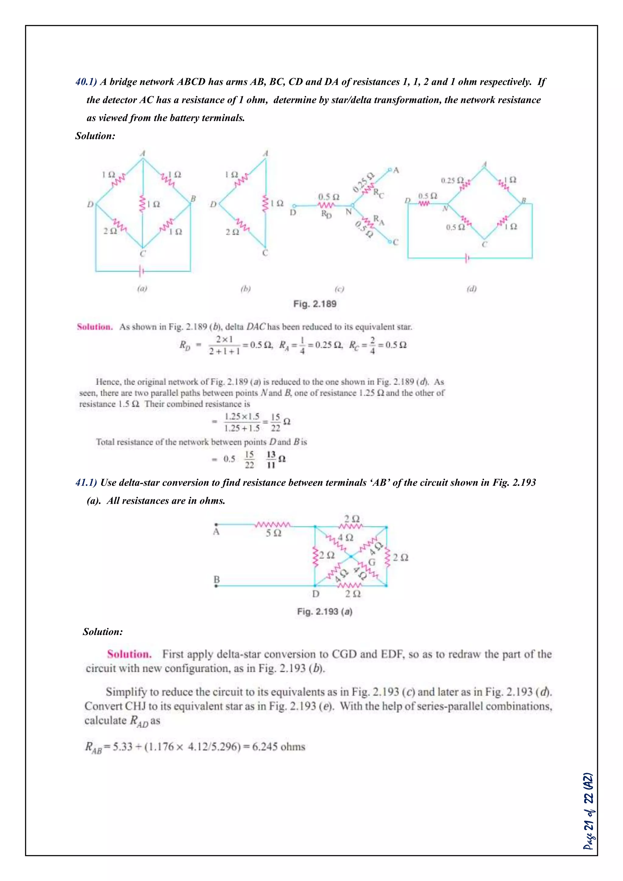 Page21of22(AZ)
40.1) A bridge network ABCD has arms AB, BC, CD and DA of resistances 1, 1, 2 and 1 ohm respectively. If
the detector AC has a resistance of 1 ohm, determine by star/delta transformation, the network resistance
as viewed from the battery terminals.
Solution:
41.1) Use delta-star conversion to find resistance between terminals ‘AB’ of the circuit shown in Fig. 2.193
(a). All resistances are in ohms.
Solution:
 