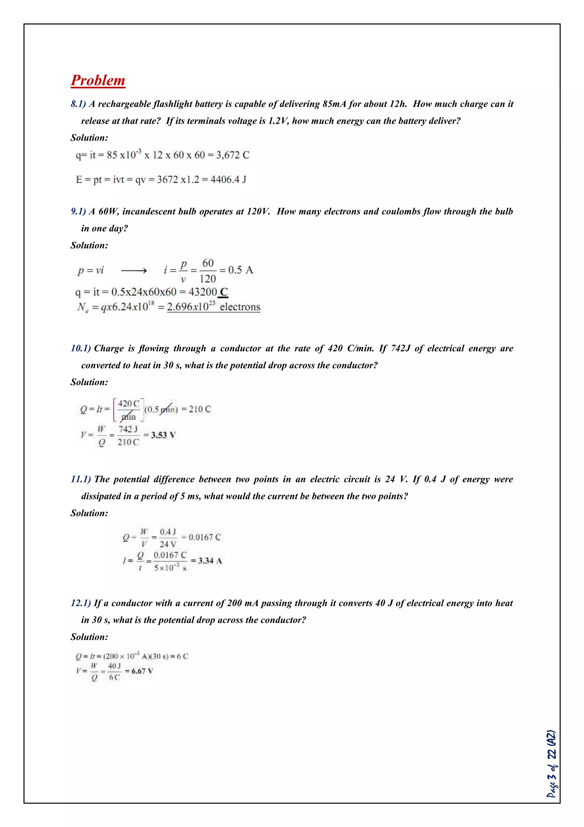 Page3of22(AZ)
Problem
8.1) A rechargeable flashlight battery is capable of delivering 85mA for about 12h. How much charge can it
release at that rate? If its terminals voltage is 1.2V, how much energy can the battery deliver?
Solution:
9.1) A 60W, incandescent bulb operates at 120V. How many electrons and coulombs flow through the bulb
in one day?
Solution:
10.1) Charge is ﬂowing through a conductor at the rate of 420 C/min. If 742J of electrical energy are
converted to heat in 30 s, what is the potential drop across the conductor?
Solution:
11.1) The potential difference between two points in an electric circuit is 24 V. If 0.4 J of energy were
dissipated in a period of 5 ms, what would the current be between the two points?
Solution:
12.1) If a conductor with a current of 200 mA passing through it converts 40 J of electrical energy into heat
in 30 s, what is the potential drop across the conductor?
Solution:
 