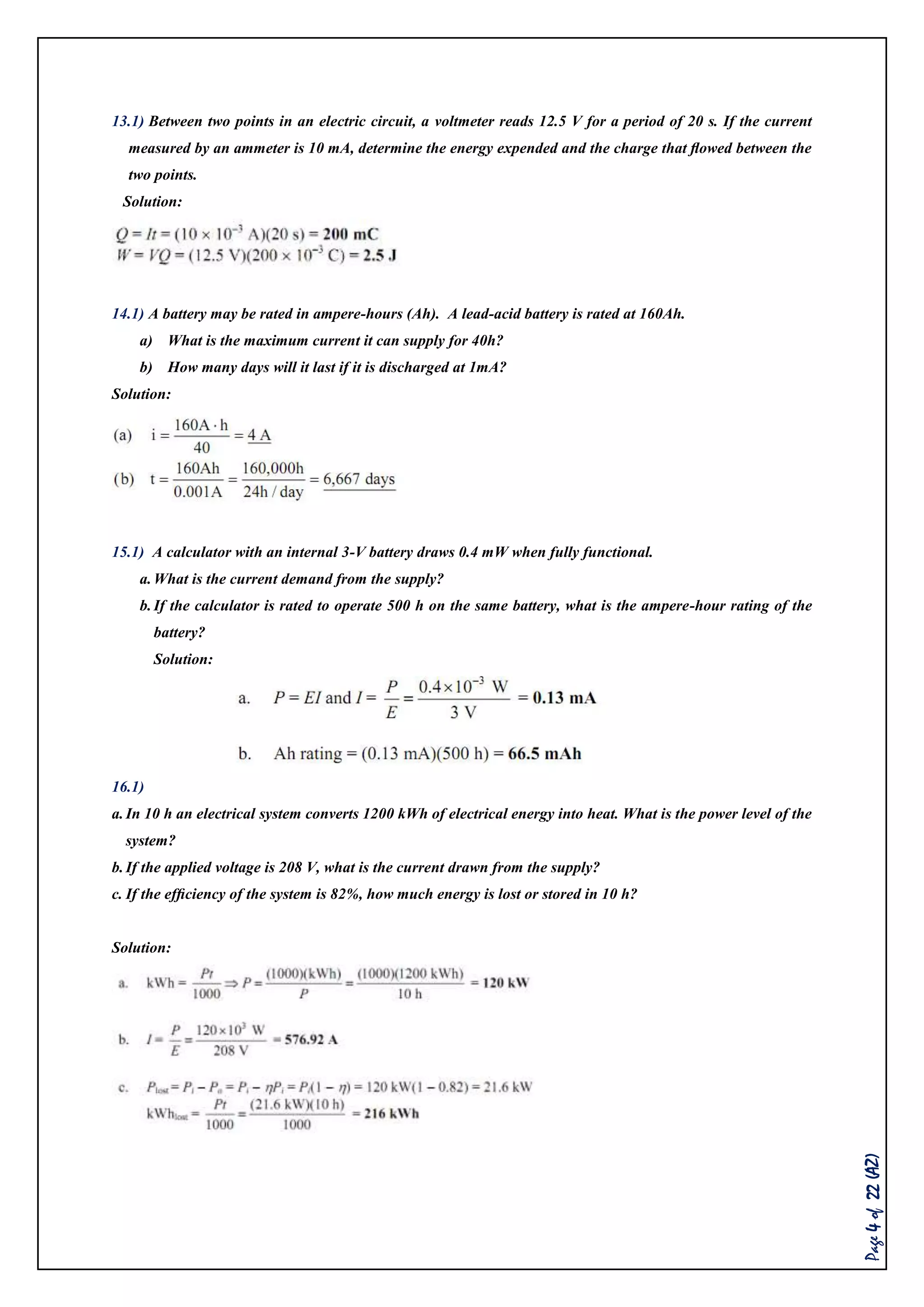 Page4of22(AZ)
13.1) Between two points in an electric circuit, a voltmeter reads 12.5 V for a period of 20 s. If the current
measured by an ammeter is 10 mA, determine the energy expended and the charge that ﬂowed between the
two points.
Solution:
14.1) A battery may be rated in ampere-hours (Ah). A lead-acid battery is rated at 160Ah.
a) What is the maximum current it can supply for 40h?
b) How many days will it last if it is discharged at 1mA?
Solution:
15.1) A calculator with an internal 3-V battery draws 0.4 mW when fully functional.
a.What is the current demand from the supply?
b.If the calculator is rated to operate 500 h on the same battery, what is the ampere-hour rating of the
battery?
Solution:
16.1)
a.In 10 h an electrical system converts 1200 kWh of electrical energy into heat. What is the power level of the
system?
b.If the applied voltage is 208 V, what is the current drawn from the supply?
c. If the efﬁciency of the system is 82%, how much energy is lost or stored in 10 h?
Solution:
 