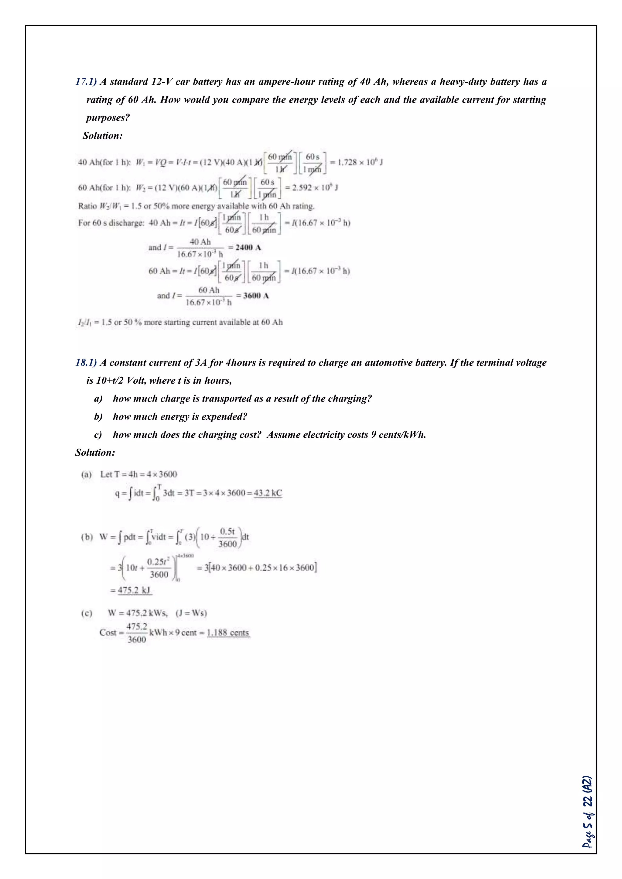 Page5of22(AZ)
17.1) A standard 12-V car battery has an ampere-hour rating of 40 Ah, whereas a heavy-duty battery has a
rating of 60 Ah. How would you compare the energy levels of each and the available current for starting
purposes?
Solution:
18.1) A constant current of 3A for 4hours is required to charge an automotive battery. If the terminal voltage
is 10+t/2 Volt, where t is in hours,
a) how much charge is transported as a result of the charging?
b) how much energy is expended?
c) how much does the charging cost? Assume electricity costs 9 cents/kWh.
Solution:
 