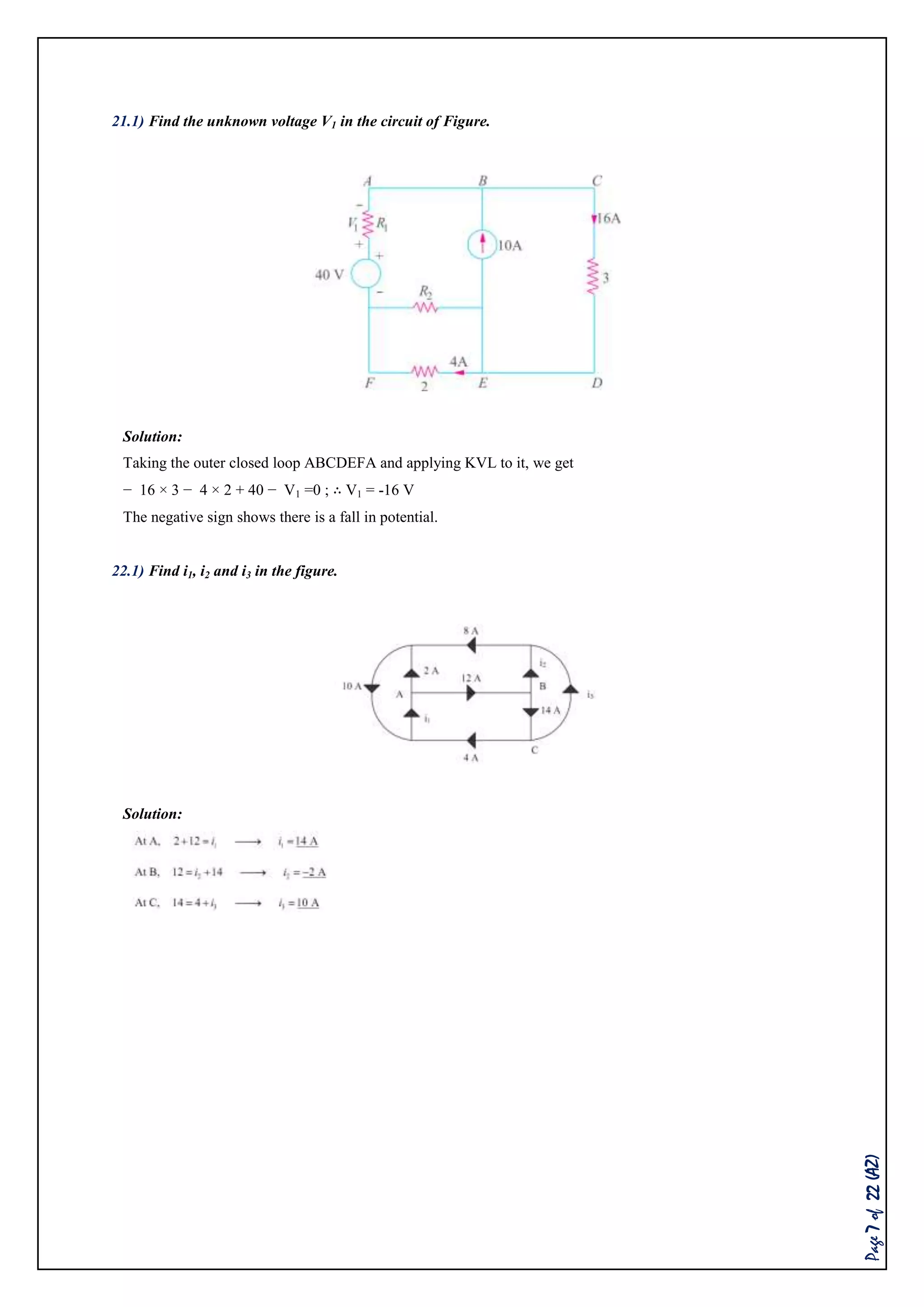 Page7of22(AZ)
21.1) Find the unknown voltage V1 in the circuit of Figure.
Solution:
Taking the outer closed loop ABCDEFA and applying KVL to it, we get
− 16 × 3 − 4 × 2 + 40 − V1 =0 ; ∴ V1 = -16 V
The negative sign shows there is a fall in potential.
22.1) Find i1, i2 and i3 in the figure.
Solution:
 