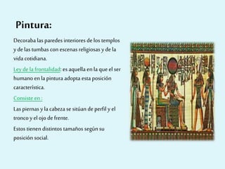 Pintura:
Decoraba las paredes interiores delos templos
y de las tumbas con escenas religiosas y de la
vida cotidiana.
Ley dela frontalidad: es aquella enla que el ser
humano en la pintura adopta esta posición
característica.
Consiste en:
Las piernas y la cabezase sitúan deperfil y el
troncoy el ojo defrente.
Estos tienen distintos tamaños segúnsu
posición social.
 