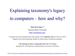 Explaining taxonomy's legacy 
to computers – how and why? 
Nico M. Franz 1,2 
Arizona State University 
http://taxonbytes.org/ 
1 Concepts and tools developed jointly with members of the Ludäscher Lab (UC Davis & UIUC): 
Mingmin Chen, Parisa Kianmajd, Shizhuo Yu, Shawn Bowers & Bertram Ludäscher 
2 The Meaning of Names: Naming Diversity in the 21st Century 
September 30, 2014; Museum of Natural History, University of Colorado 
On-line @ http://www.slideshare.net/taxonbytes/franz-2014-explaining-taxonomys-legacy-to-computers-how-and-why 
 