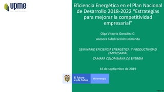 F-DI-04 – V3
16 de septiembre de 2019
Eficiencia Energética en el Plan Nacional
de Desarrollo 2018-2022 “Estrategias
para mejorar la competitividad
empresarial”
Olga Victoria González G.
Asesora Subdirección Demanda
SEMINARIO EFICIENCIA ENERGÉTICA Y PRODUCTIVIDAD
EMPRESARIAL
CAMARA COLOMBIANA DE ENERGÍA
 