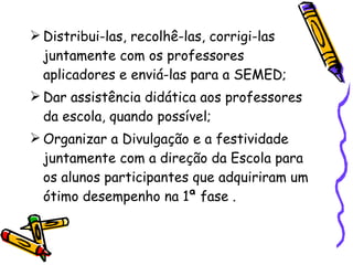Distribui-las, recolhê-las, corrigi-las juntamente com os professores aplicadores e enviá-las para a SEMED; Dar assistência didática aos professores da escola, quando possível; Organizar a Divulgação e a festividade juntamente com a direção da Escola para os alunos participantes que adquiriram um ótimo desempenho na 1ª fase .  