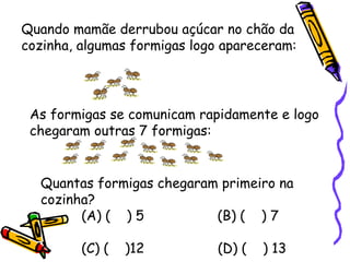 As formigas se comunicam rapidamente e logo chegaram outras 7 formigas:  Quantas formigas chegaram primeiro na cozinha? (A) (  ) 5  (B) (  ) 7  (C) (  )12  (D) (  ) 13 Quando mamãe derrubou açúcar no chão da cozinha, algumas formigas logo apareceram: 
