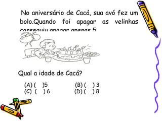No aniversário de Cacá, sua avó fez um bolo.Quando foi apagar as velinhas conseguiu apagar apenas 5. Qual a idade de Cacá? (A) (  )5  (B) (  ) 3  (C)  (  ) 6  (D) (  ) 8 