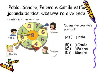 Pablo, Sandro, Paloma e Camila estão jogando dardos. Observe no alvo onde cada um acertou. Quem marcou mais pontos? (A) (  )Pablo  (B) (  ) Camila  (C) (  ) Paloma (D)(  )Sandro  