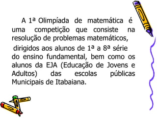 A 1ª Olimpíada  de  matemática  é  uma  competição  que  consiste  na resolução de problemas matemáticos, dirigidos aos alunos de 1ª a 8ª série  do ensino fundamental, bem como os alunos da EJA (Educação de Jovens e Adultos) das escolas públicas Municipais de Itabaiana. 