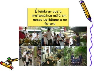 É lembrar que a matemática está em  nosso cotidiano e no futuro 
