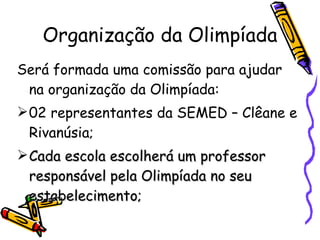 Organização da Olimpíada Será formada uma comissão para ajudar na organização da Olimpíada: 02 representantes da SEMED – Clêane e Rivanúsia; Cada escola escolherá um professor responsável pela Olimpíada no seu estabelecimento;  