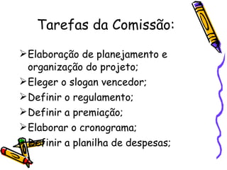 Tarefas da Comissão: Elaboração de planejamento e organização do projeto; Eleger o slogan vencedor; Definir o regulamento; Definir a premiação; Elaborar o cronograma; Definir a planilha de despesas; 