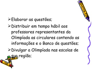 Elaborar as questões; Distribuir em tempo hábil aos professores representantes da Olimpíada as circulares contendo as  informações e o Banco de questões; Divulgar a Olimpíada nas escolas de sua região; 