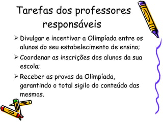 Tarefas dos professores responsáveis  Divulgar e incentivar a Olimpíada entre os alunos do seu estabelecimento de ensino; Coordenar as inscrições dos alunos da sua escola; Receber as provas da Olimpíada, garantindo o total sigilo do conteúdo das mesmas. 