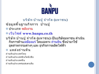 บริษัท บ้านปู จำกัด  ( มหาชน ) ข้อมูลพื้นฐานกิจการ  บ้านปู ประเภท  พลังงาน เว็บไซต์   www.banpu.co.th บริษัท บ้านปู จำกัด  ( มหาชน )   เป็นบริษัทมหาชน ดำเนินกิจการด้าน เหมืองแร่  โดยเฉพาะ  ถ่านหิน  ซึ่งนำมาใช้อุตสาหกรรมต่างๆ และ ธุรกิจการผลิตไฟฟ้า  แหล่งถ่านหิน ถ่านหินประเทศไทย ถ่านหินประเทศอินโดนีเซีย  ถ่านหินประเทศจีน  ถ่านหินประเทศออสเตรเลีย  