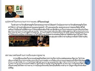 อุปสรรค์ในกระบวนการวางแผน   (Planning) ในช่วงภาวะวิกฤติเศรษฐกิจโลกลงทุนมากอาจได้ผลกำไรน้อยจากภาวะวิกฤติเศรษฐกิจโลก ทำให้เรา  ( บ้านปูฯ ) ต้องทบทวนแผนกลยุทธ์  5  ปี และแผนเงิน ลงทุนระยะยาวของบริษัทฯที่ได้เตรียมไว้เมื่อปลายปีที่ผ่านมาไว้ก่อนซึ่งคงต้องใช้เวลาอีกสักระยะในการทบทวนและปรับปรุงโดยพิจารณาตามภาวะเศรษฐกิจวันต่อวัน  ด้านเศรษฐกิจ ปัจจุบันนี้คนใช้ไฟฟ้าน้อยก็เลยส่งผลกระทบทำให้คนประหยัดมากขึ้นลดการใช้ไฟฟ้าและส่งผลกระทบต่อบริษัทรถไฟสมัยก่อนใช้ไอน้าโดยต้องใช้ถ่านหินแต่ปัจจุบันได้เปลี่ยนมาใช้แบบหัวกระสุนเพราะดีกว่าถ่านหินมากจึงทำให้ถ่านหินไม่ค่อยจำเป็นต่อรถไฟเท่าไรหนัก สภาพแวดล้อมด้านการเมืองและกฎหมาย การเปลี่ยนแปลงในระบบเศรษฐกิจเกิดจากการบริหารประเทศของคณะรัฐบาล ไม่ว่าจะเป็นการใช้นโยบายการเงินและนโยบายการคลัง การใช้งบประมาณขาดดุลเหล่านี้ทำให้เกิดค่าใช้จ่ายมากเกินไปในระบบเศรษฐกิจ ซึ่งเป็นตัวกระตุ้นให้เกิดเงินเฟ้อ นโยบายการเงินของรัฐอาจจะเป็นสาเหตุให้เกิดการว่างงาน การเป็นธุรกิจระดับโลกเป็นสิ่งที่ยากลำบาก ปัญหาที่ธุรกิจจะต้องเผชิญ 