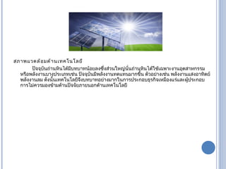 สภาพแวดล้อมด้านเทคโนโลยี ปัจจุบันถ่านหินได้มีบทบาทน้อยลงซึ่งส่วนใหญ่นั่นถ่านหินได้ใช้เฉพาะงานอุตสาหกรรมหรือพลังงานบางประเภทเช่น ปัจจุบันมีพลังงานทดแทนมากขึ้น ตัวอย่างเช่น พลังงานแสงอาทิตย์ พลังงานลม ดังนั้นเทคโนโลยีจึงบทบาทอย่างมากในการประกอบธุรกิจเหมืองแร่และผู้ประกอบการไม่ควรมองข้ามด้านปัจจัยภายนอกด้านเทคโนโลยี 