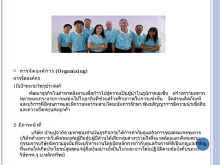 การจัดองค์การ  ( Organizing) การจัดองค์กร 1 มีเป้าหมายวัตถุประสงค์ พัฒนาธุรกิจในสาขาพลังงานเพื่อก้าวไปสู่ความเป็นผู้นำในภูมิภาคเอเชีย  สร้างความหลากหลายและกระจายการลงทุนไปในธุรกิจที่ช่วยสร้างศักยภาพในการแข่งขัน  จัดสรรผลิตภัณฑ์และบริการที่มีคุณภาพและมีความหลากหลายโดยเน้นการรักษา   พันธสัญญาการมีความน่าเชื่อถือและความยืดหยุ่นต่อลูกค้า 2  มีภารหน้าที่ บริษัท บ้านปูจำกัด  ( มหาชน ) ดำเนินธุรกิจภายใต้การกำกับดูแลกิจการของคณะกรรมการบริษัทด้วยความรับผิดชอบต่อผู้ถือหุ้นผู้มีส่วนได้เสียกลุ่มต่างๆรวมถึงสิ่งแวดล้อมและสังคมคณะกรรมการบริษัทมีความมุ่งมั่นที่จะบริหารงานโดยยึดหลักการกำกับดูแลกิจการที่ดีเป็นกุญแจสำคัญที่จะก่อให้เกิดประโยชน์สูงสุดแก่ผู้ถือหุ้นอย่างยั่งยืนในระยะยาวโดยปฏิบัติตามข้อบังคับของบริษัทฯพ . ร . บ . หลักทรัพย์ 