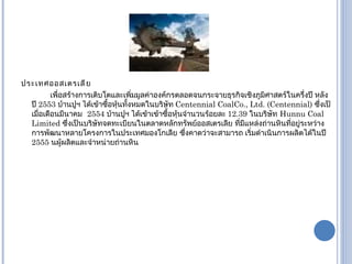 ประเทศออสเตรเลีย เพื่อสร้างการเติบโตและเพิ่มมูลค่าองค์กรตลอดจนกระจายธุรกิจเชิงภูมิศาสตร์ในครึ่งปี หลังปี  2553  บ้านปูฯ ได้เข้าซื้อหุ้นทั้งหมดในบริษัท  Centennial CoalCo., Ltd. (Centennial)  ซึ่งเป็เมื่อเดือนมีนาคม   2554  บ้านปูฯ ได้เข้าเข้าซื้อหุ้นจำนวนร้อยละ  12.39  ในบริษัท   Hunnu Coal Limited  ซึ่งเป็นบริษัทจดทะเบียนในตลาดหลักทรัพย์ออสเตรเลีย   ที่มีแหล่งถ่านหินที่อยู่ระหว่างการพัฒนาหลายโครงการในประเทศมองโกเลีย   ซึ่งคาดว่าจะสามารถ เริ่มดำเนินการผลิตได้ในปี   2555  นผู้ผลิตและจำหน่ายถ่านหิน 