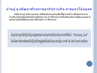 บ้านปู มุ่งพัฒนาศักยภาพธุรกิจถ่านหิน คาดแนวโน้มอุตสาหกรรมถ่านหินยังเติบโตต่อเนื่องในระยะยาว    บริษัท บ้านปู จำกัด  ( มหาชน )  บริษัทพลังงานแห่งเอเชียที่มีความฉับไว เชื่ออุตสาหกรรมถ่านหินจะยังคงเติบโตต่อเนื่องไปอีกประมาณ  20  ปีข้างหน้า ดังนั้นจึงมุ่งเน้นการพัฒนาและขยายธุรกิจถ่านหินให้มีศักยภาพมากขึ้นในอีก   5-6  ปีข้างหน้า 