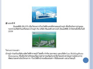  บีแอลซีพี   บีแอลซีพี  ( BLCP)  เป็นโครงการโรงไฟฟ้าแห่งที่สามของบ้านปูฯ ซึ่งเป็นกิจการร่วมทุนระหว่างบริษัทในเครือของ บ้านปูฯ กับ บริษัท ซีแอลพี เพาเวอร์  ( บีแอลซีพี )  จำกัดก่อตั้งขึ้นในปี   2538  โครงการหงสา บ้านปูฯ ร่วมกับบริษัท ผลิตไฟฟ้าราชบุรี โฮลดิ้ง จำกัด   ( มหาชน )  และบริษัท  Lao HoldingState Enterprise  ซึ่งเป็นวิสาหกิจของรัฐบาลสาธารณรัฐประชาธิปไตยประชาชนลาว ( สปป . ลาว )  พัฒนาและดำเนินโครงการ  “ โรงไฟฟ้าปากเหมืองหงสา ”  ที่เมืองหงสา แขวงไชยบุรี 