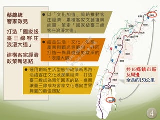 4
共 16 鄉 鎮 市 區
及周邊
全長約150公里
桃園
平鎮
蔡總統
客家政見
打造「國家級
臺 三 線 客 庄
浪漫大道」
建構客家經濟
政策新思路
 以「文化加值」策略推動客
庄經濟，累積客家文藝復興
能量，策定「國家級臺三線
客庄浪漫大道」
 結合生活、文化、生態、
產業與觀光等面向，共同
打造一條具備歷史縱深的
「浪漫大道」
 運用創新生活型態的政策新思路，
活絡客庄文化及產業經濟，打造
臺三線成為青年回家的路，進而
讓臺三線成為客家文化邁向世界
舞臺的最佳起點
行
政
院
行
政
院
第
3506次
院
會
會
議
D6E8C550BE871BBB
 
