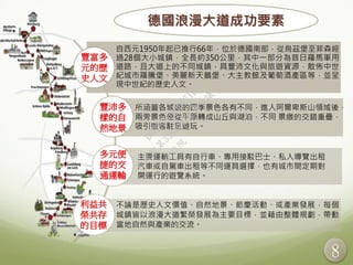 8
自西元1950年起已推行66年，位於德國南部，從烏茲堡至菲森經
過28個大小城鎮，全長約350公里，其中一部分為昔日羅馬軍用
道路，且大道上的不同城鎮，具豐沛文化與旅遊資源，散佈中世
紀城市羅騰堡、美麗新天鵝堡、大主教館及葡萄酒產區等，並呈
現中世紀的歷史人文。
不論是歷史人文價值、自然地景、節慶活動、或產業發展，每個
城鎮皆以浪漫大道繁榮發展為主要目標，並藉由整體規劃，帶動
當地自然與產業的交流。
豐富多
元的歷
史人文
豐沛多
樣的自
然地景
多元便
捷的交
通運輸
利益共
榮共存
的目標
德國浪漫大道成功要素
所涵蓋各城鎮的四季景色各有不同，進入阿爾卑斯山領域後，
兩旁景色便從平原轉成山丘與湖泊，不同 景緻的交錯重疊，
吸引遊客駐足遊玩。
主要運輸工具有自行車、專用接駁巴士、私人導覽出租
汽車或自駕車出租等不同運具選擇，也有城市間定期對
開運行的遊覽系統。
行
政
院
行
政
院
第
3506次
院
會
會
議
D6E8C550BE871BBB
 