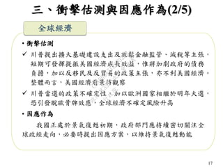 17
三、衝擊估測與因應作為(2/5)
• 衝擊估測
 川普提出擴大基礎建設支出及放鬆金融監管、減稅等主張，
短期可發揮提振美國經濟成長效益，惟將加劇政府的債務
負擔，加以反移民及反貿易的政策主張，亦不利美國經濟。
整體而言，美國經濟前景待觀察
 川普當選的政策不確定性，加以歐洲國家相繼於明年大選，
恐引發脫歐骨牌效應，全球經濟不確定風險升高
• 因應作為
我國正處於景氣復甦初期，政府部門應持續密切關注全
球政經走向，必要時提出因應方案，以維持景氣復甦動能
全球經濟
行
政
院
行
政
院
第
3523次
院
會
會
議
C8A069471E2732EB
 
