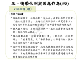 18
三、衝擊估測與因應作為(3/5)
• 因應作為(續)
 激勵民間投資，積極推動「五加二」產業創新研發計畫、
「擴大投資方案」，並進行公司法修正、放寬外來人才
居留限制等制度面的配套調整，全力落實經濟結構改革
 擴大公共建設，落實預算的執行，並加速落實老宅更新
等，強化內需的提振
 積極規劃推動「新節電運動計畫」，期透過「政府帶
頭」、「產業響應」及「全民參與」之節電行動，提升
電力使用效率，並擴大內需
 面對川普放鬆金融監管，政府應鼓勵金融業者在強化風
險控管與自律功能前提下，研發新金融商品提供投資人
理財；另也應鼓勵金融業者爭取美國擴大基礎建設及減
稅等投融資或理財商機
全球經濟(續)
行
政
院
行
政
院
第
3523次
院
會
會
議
C8A069471E2732EB
 