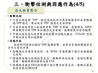 19
三、衝擊估測與因應作為(4/5)
亞太經貿整合
• 衝擊估測
 川普公開反對 TPP，歐巴馬政府亦不再爭取國會於本會期通
過 TPP 協定，勢必延宕 TPP 協議之生效時程
 日本首相安倍晉三表達將爭取 TPP 主導權，透露將在 APEC
峰會期間召開 TPP 參加國的元首會議，後續發展仍有待觀察
 中國大陸在亞太經貿勢力的影響力恐隨之擴大，FTAAP 恐由
中國大陸主導加速推動
• 因應作為
政府部門將密切關注 TPP 後續影響，並尋求多邊與雙邊貿易
合作之替代方案
 持續強化多邊貿易談判，在 WTO 多邊架構下進行各項議題
之談判
 增進與各國之區域經貿交流，推動新南向政策，並強化雙邊
突破，積極與個別國家洽簽 FTA
 持續與美國在TIFA的架構下進行雙方經貿交流，推動洽簽臺
美投資協定(BIA)等
行
政
院
行
政
院
第
3523次
院
會
會
議
C8A069471E2732EB
 