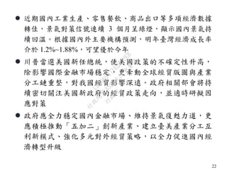 22
 近期國內工業生產、零售餐飲、商品出口等多項經濟數據
轉佳，景氣對策信號連續 3 個月呈綠燈，顯示國內景氣持
續回溫。根據國內外主要機構預測，明年臺灣經濟成長率
介於 1.2%~1.88%，可望優於今年
 川普當選美國新任總統，使美國政策的不確定性升高，
除影響國際金融市場穩定，更牽動全球經貿版圖與產業
分工鏈重整，對我國經貿影響深遠。政府相關部會將持
續密切關注美國新政府的經貿政策走向，並適時研擬因
應對策
 政府應全力穩定國內金融市場、維持景氣復甦力道，更
應積極推動「五加二」創新產業、建立臺美產業分工互
利新模式、強化多元對外經貿策略，以全力促進國內經
濟轉型升級
行
政
院
行
政
院
第
3523次
院
會
會
議
C8A069471E2732EB
 