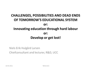 CHALLENGES, POSSIBILITIES AND DEAD ENDS OF TOMORROW'S EDUCATIONAL SYSTEMor:Innovating education through hard labouror:Develop or get lost! Niels Erik Hulgård Larsen Chiefconsultant and lecturer, R&D, UCC 10-03-2011 NEHL/UCC 