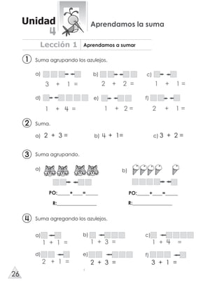 Suma agrupando los azulejos.
a) 2 + 3 = b) + 1= c) 3 + 2 =
Suma agregando los azulejos.
Suma agrupando.
Suma.
b)a)
PO:_____+____=_____
R:________________
PO:_____+____=_____
R:________________
d) e) f)
1 + 1 = 1 + =
a) c)
1 + 3 =
b)
2 + 1 =
d) e)
2 + 3 =
f)
3 + 1 =
a) b) c)
Lección 1 Aprendamos a sumar
Unidad Aprendamos la suma
22
11
33
3 + 1 = 2 + 2 = 1 + 1 =
1 + = 1 + 2 = 2 + 1 =
26
4
 