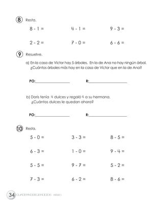 Resta.
a) En la casa de Víctor hay 5 árboles. En la de Ana no hay ningún árbol.
¿Cuántos árboles más hay en la casa de Víctor que en la de Ana?
Resuelve.
b) Doris tenía dulces y regaló a su hermana.
¿Cuántos dulces le quedan ahora?
PO:___________________ R:_____________________
PO:___________________ R:_____________________
8 - 1 = 4 - 1 = 9 - 3 =
2 - 2 = 7 - 0 = 6 - 6 =
CUADERNODEEJERCICIOS UNIDAD
88
99
1010
34
5 - 0 = 3 - 3 = 8 - 5 =
6 - 3 = 1 - 0 = 9 - 4 =
5 - 5 = 9 - 7 = 5 - 2 =
7 - 3 = 6 - 2 = 8 - 6 =
Resta.
5
 