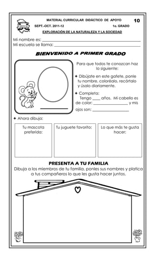 Mi nombre es: ________________________________________________
Mi escuela se llama: ________________________________________________
 Ahora dibuja:
PRESENTA A TU FAMILIA
Dibuja a los miembros de tu familia, ponles sus nombres y platica
a tus compañeros lo que les gusta hacer juntos.
MATERIAL CURRICULAR DIDÁCTICO DE APOYO
SEPT.-OCT. 2011-12 1o. GRADO
EXPLORACIÓN DE LA NATURALEZA Y LA SOCIEDAD
10
Para que todos te conozcan haz
lo siguiente:
 Dibújate en este gafete, ponle
tu nombre, coloréalo, recórtalo
y úsalo diariamente.
 Completa:
Tengo ____ años. Mi cabello es
de color: __________________ y mis
ojos son: ___________________
Tu juguete favorito:Tu mascota
preferida:
Lo que más te gusta
hacer:
 