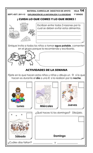 MATERIAL CURRICULAR DIDÁCTICO DE APOYO HOJA
SEPT.-OCT. 2011-12 EXPLORACIÓN DE LA NATURALEZA Y LA SOCIEDAD 1º GRADO
¡ CUIDA LO QUE COMES Y LO QUE BEBES !
Enrique invita a todos los niños a tomar agua potable, comenten
en el grupo porque la recomienda y escríbanlo.
ACTIVIDADES DE LA SEMANA
Fíjate en lo que hacen estos niños y niñas y dibuja un  si lo que
hacen es durante el día o una  si lo realizan por la noche.
¿Qué haces tú los domingos? Dibújalo.
¿Cuáles días faltan? ________________ y _________________
Lunes Miércoles Jueves
Sábado Domingo
14
Escriban entre todos 3 razones por lo
cual se deben evitar estos alimentos.
 